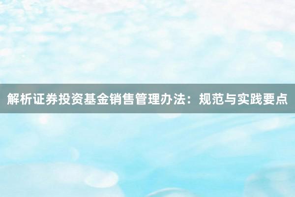 解析证券投资基金销售管理办法：规范与实践要点